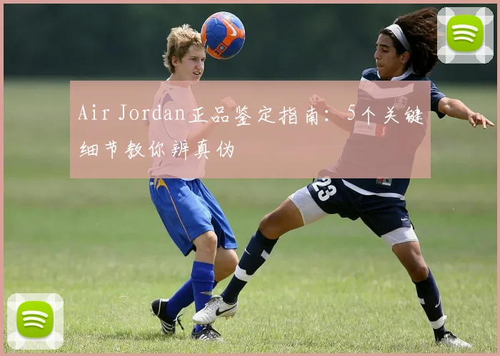Air Jordan正品鉴定指南：5个关键细节教你辨真伪