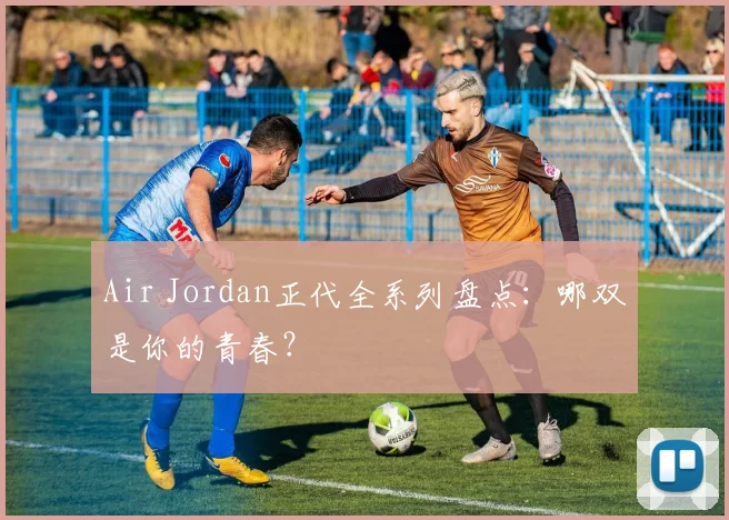 Air Jordan正代全系列盘点：哪双是你的青春？