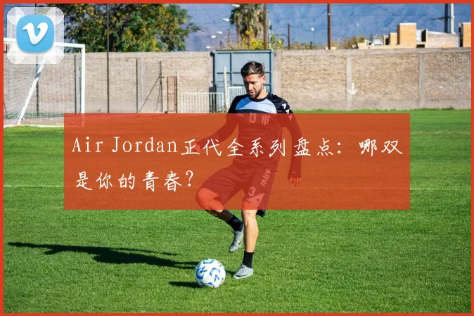 Air Jordan正代全系列盘点:哪双是你的青春?